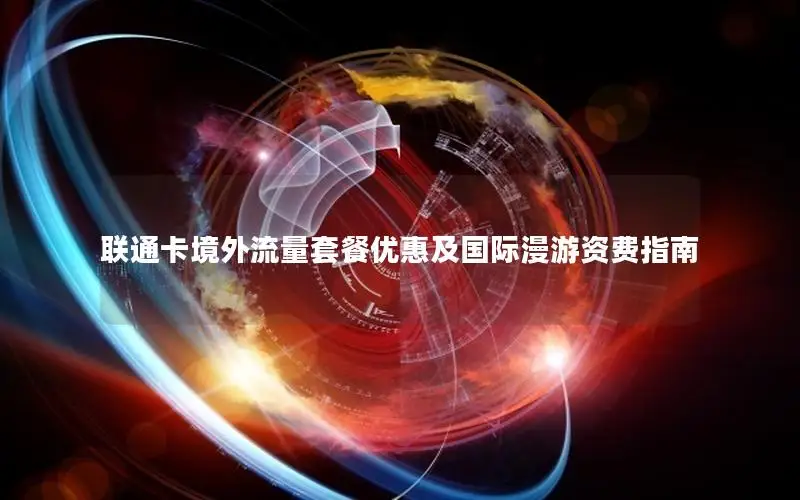 联通卡境外流量套餐优惠及国际漫游资费指南