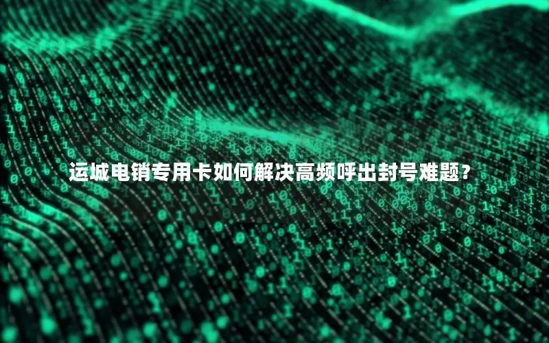 运城电销专用卡如何解决高频呼出封号难题？