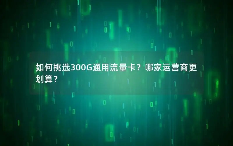 如何挑选300G通用流量卡？哪家运营商更划算？