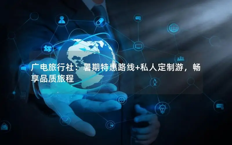 广电旅行社：暑期特惠路线+私人定制游，畅享品质旅程