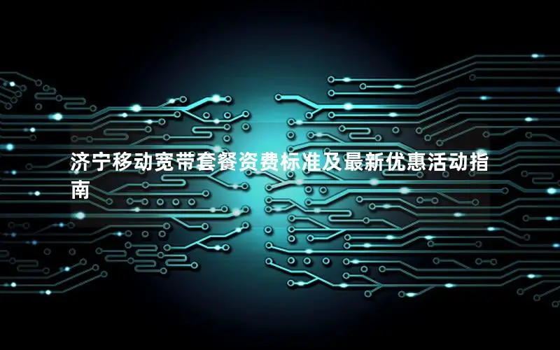 济宁移动宽带套餐资费标准及最新优惠活动指南