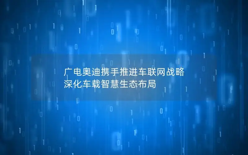 广电奥迪携手推进车联网战略 深化车载智慧生态布局