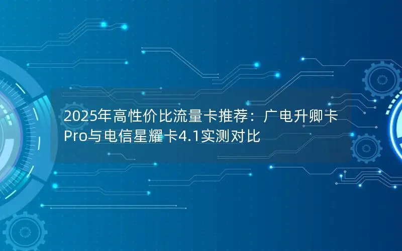 2025年高性价比流量卡推荐：广电升卿卡Pro与电信星耀卡4.1实测对比