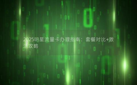 2025明星流量卡办理指南：套餐对比+激活攻略