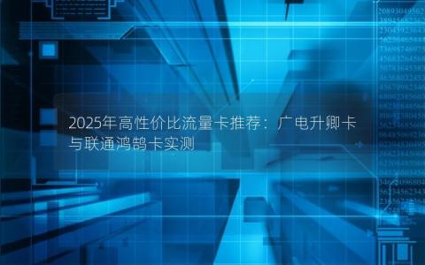2025年高性价比流量卡推荐：广电升卿卡与联通鸿鹄卡实测