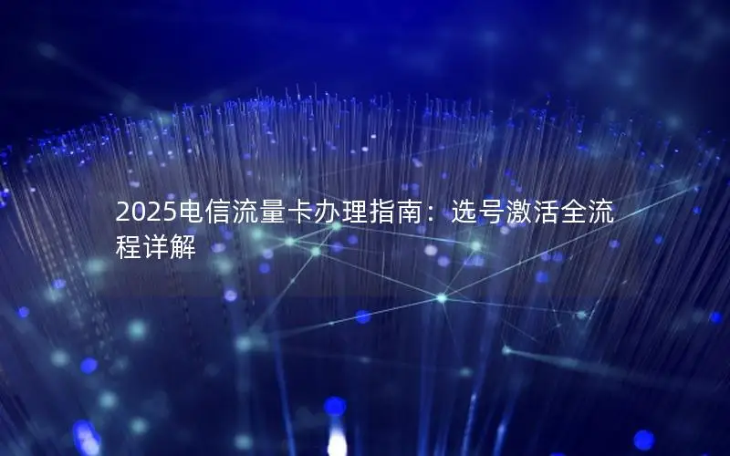 2025电信流量卡办理指南：选号激活全流程详解