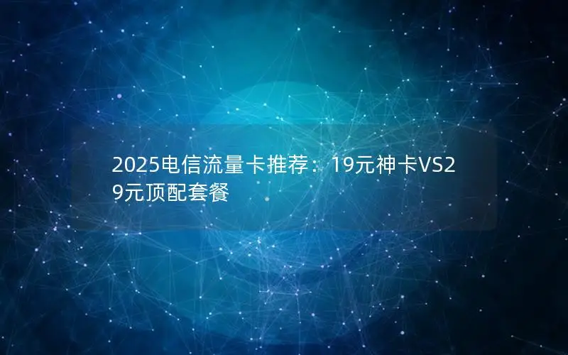 2025电信流量卡推荐：19元神卡VS29元顶配套餐