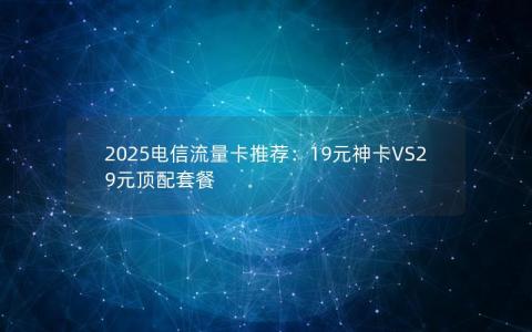 2025电信流量卡推荐：19元神卡VS29元顶配套餐
