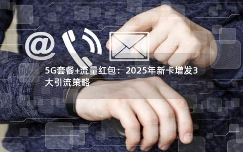 5G套餐+流量红包：2025年新卡增发3大引流策略