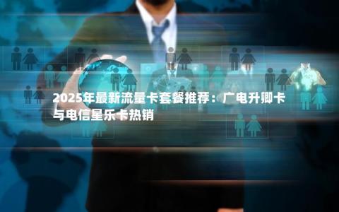 2025年最新流量卡套餐推荐：广电升卿卡与电信星乐卡热销