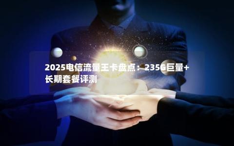 2025电信流量王卡盘点：235G巨量+长期套餐评测