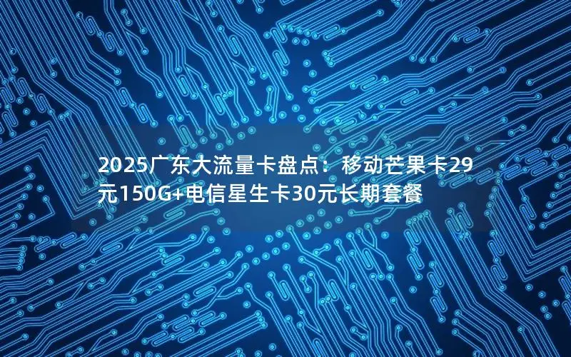 2025广东大流量卡盘点：移动芒果卡29元150G+电信星生卡30元长期套餐