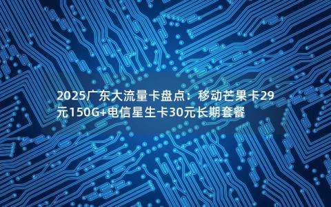 2025广东大流量卡盘点：移动芒果卡29元150G+电信星生卡30元长期套餐