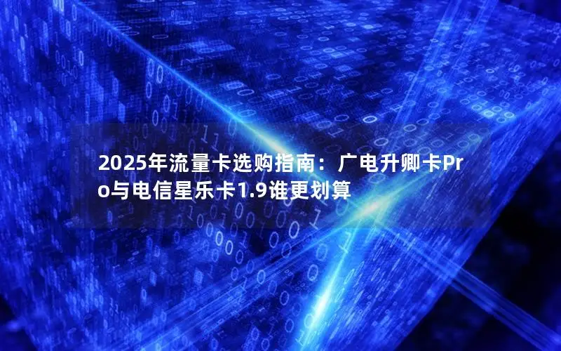 2025年流量卡选购指南：广电升卿卡Pro与电信星乐卡1.9谁更划算