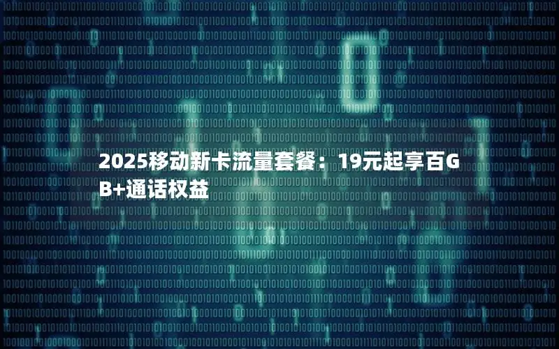 2025移动新卡流量套餐：19元起享百GB+通话权益