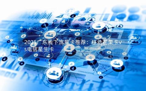 2025广东线下流量卡推荐：移动芒果卡vs电信星生卡