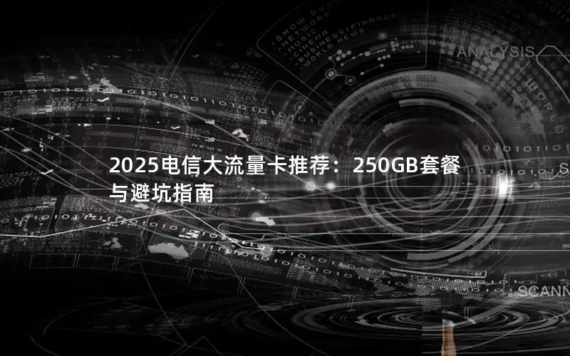 2025电信大流量卡推荐：250GB套餐与避坑指南
