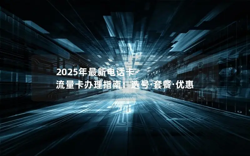 2025年最新电话卡-流量卡办理指南：选号·套餐·优惠