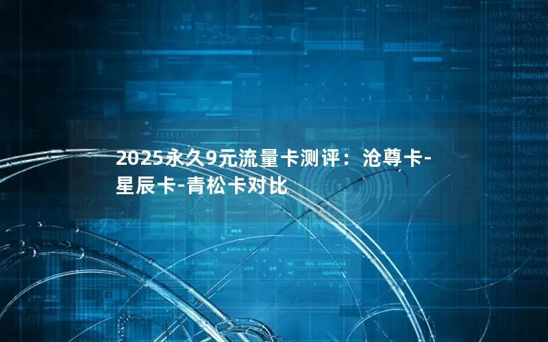 2025永久9元流量卡测评：沧尊卡-星辰卡-青松卡对比