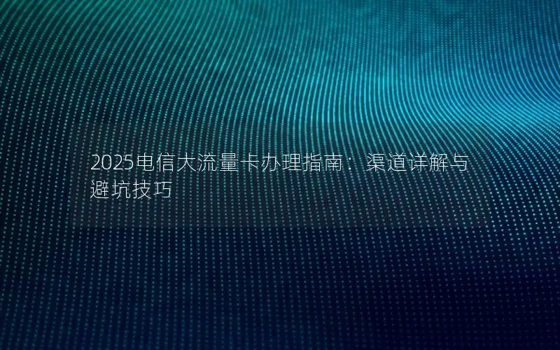 2025电信大流量卡办理指南：渠道详解与避坑技巧