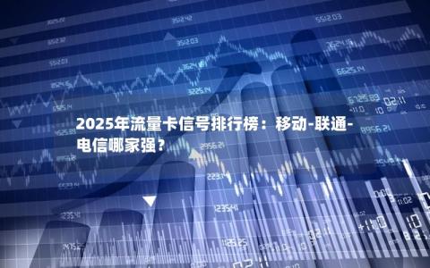 2025年流量卡信号排行榜：移动-联通-电信哪家强？