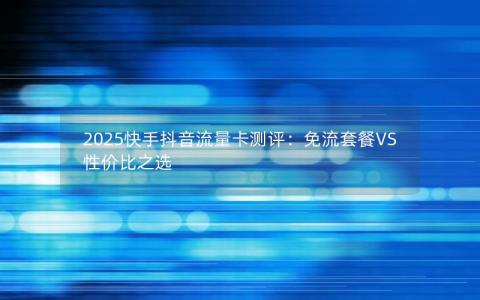 2025快手抖音流量卡测评：免流套餐VS性价比之选