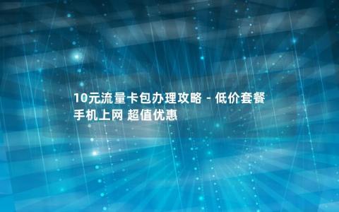 10元流量卡包办理攻略 – 低价套餐 手机上网 超值优惠