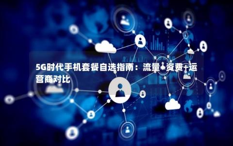 5G时代手机套餐自选指南：流量+资费+运营商对比