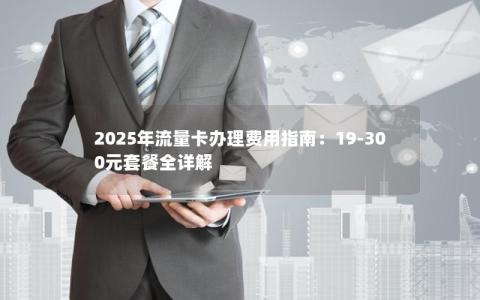 2025年流量卡办理费用指南：19-300元套餐全详解