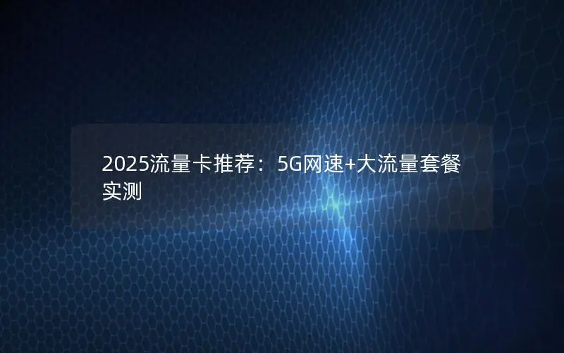 2025流量卡推荐：5G网速+大流量套餐实测
