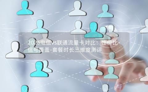 2025电信vs联通流量卡对比：性价比-信号覆盖-套餐时长三维度测评