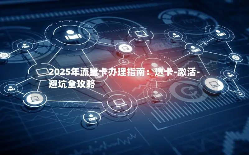 2025年流量卡办理指南：选卡-激活-避坑全攻略