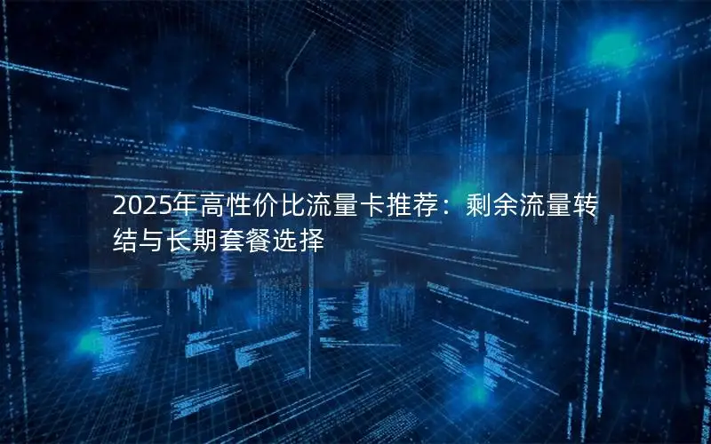 2025年高性价比流量卡推荐：剩余流量转结与长期套餐选择