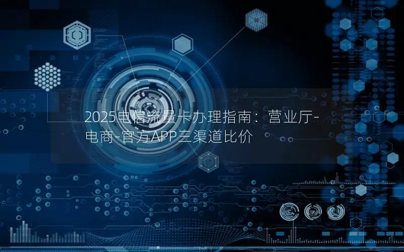 2025电信流量卡办理指南：营业厅-电商-官方APP三渠道比价