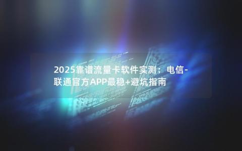 2025靠谱流量卡软件实测：电信-联通官方APP最稳+避坑指南