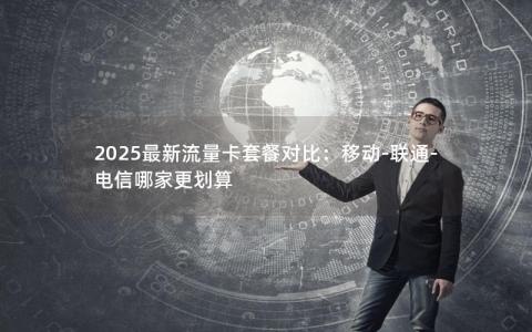 2025最新流量卡套餐对比：移动-联通-电信哪家更划算