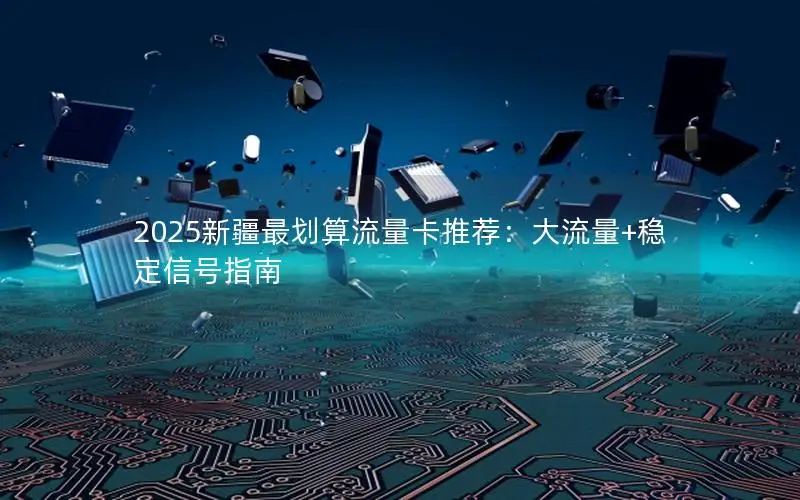 2025新疆最划算流量卡推荐：大流量+稳定信号指南